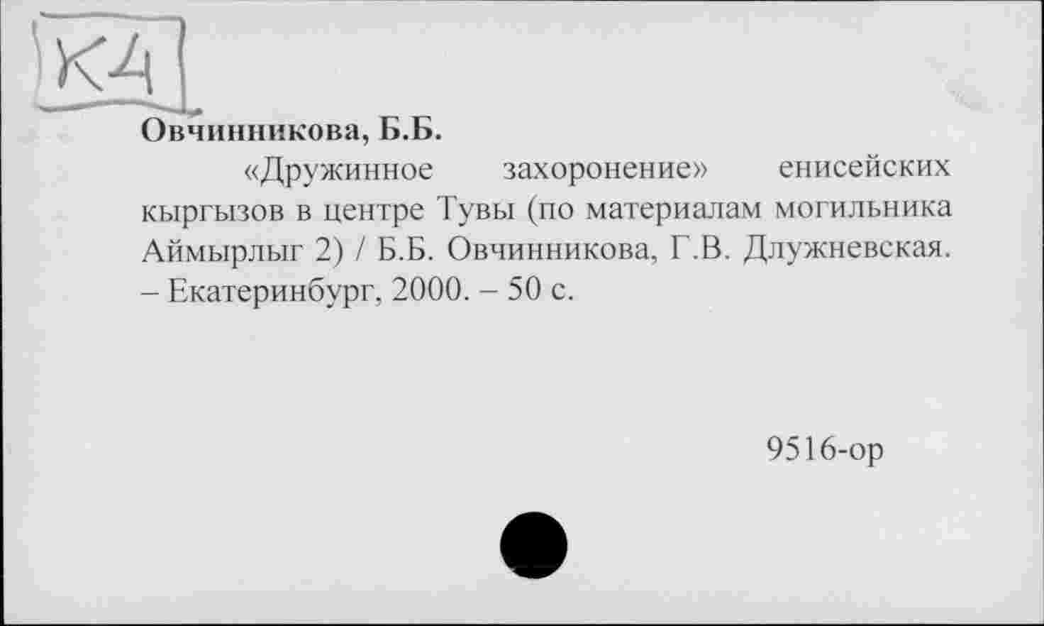 ﻿■КДІ
Овчинникова, Б.Б.
«Дружинное захоронение» енисейских кыргызов в центре Тувы (по материалам могильника Аймырлыг 2) / Б.Б. Овчинникова, Г.В. Длужневская. - Екатеринбург, 2000. - 50 с.
9516-ор